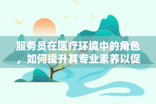 服务员在医疗环境中的角色，如何提升其专业素养以促进患者满意度？