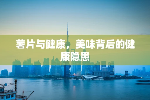 薯片与健康，美味背后的健康隐患