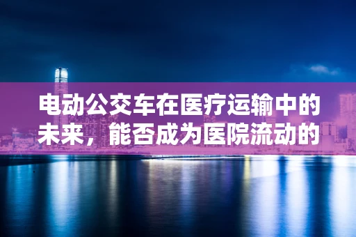 电动公交车在医疗运输中的未来，能否成为医院流动的‘绿色’生命线？