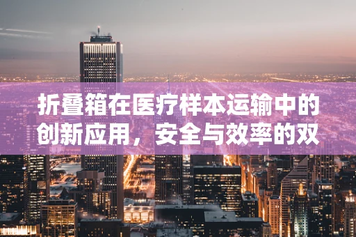 折叠箱在医疗样本运输中的创新应用，安全与效率的双重考量