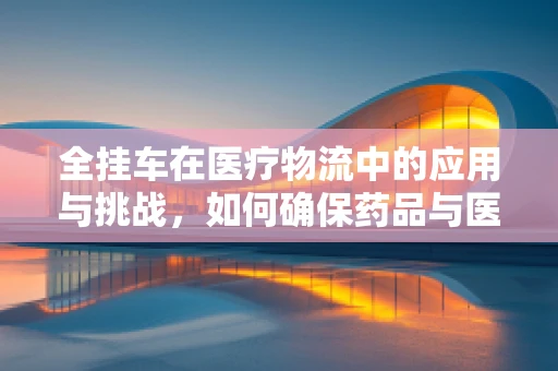 全挂车在医疗物流中的应用与挑战，如何确保药品与医疗设备的安全运输？