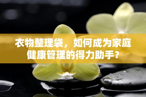 衣物整理袋，如何成为家庭健康管理的得力助手？