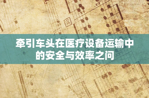 牵引车头在医疗设备运输中的安全与效率之问