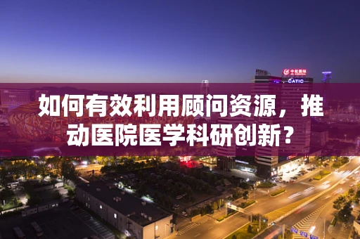 如何有效利用顾问资源，推动医院医学科研创新？