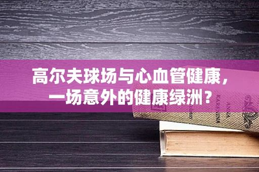 高尔夫球场与心血管健康，一场意外的健康绿洲？