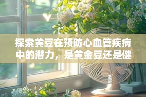 探索黄豆在预防心血管疾病中的潜力，是黄金豆还是健康守护者？