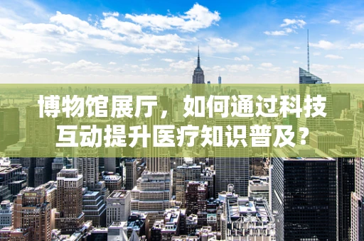 博物馆展厅，如何通过科技互动提升医疗知识普及？