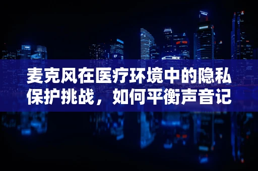麦克风在医疗环境中的隐私保护挑战，如何平衡声音记录与患者隐私？