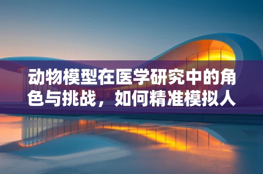 动物模型在医学研究中的角色与挑战，如何精准模拟人类疾病？