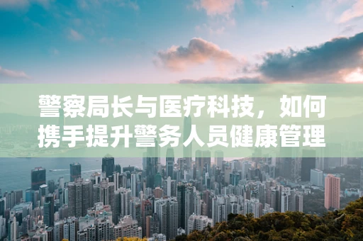 警察局长与医疗科技，如何携手提升警务人员健康管理？