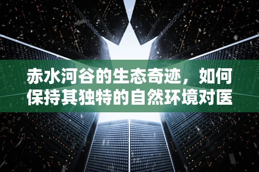 赤水河谷的生态奇迹，如何保持其独特的自然环境对医学研究的意义？