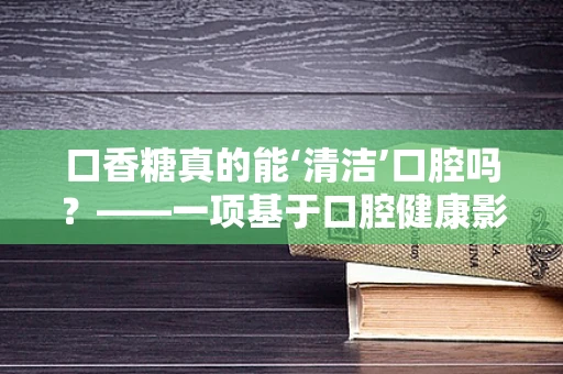 口香糖真的能‘清洁’口腔吗？——一项基于口腔健康影响的科研探讨