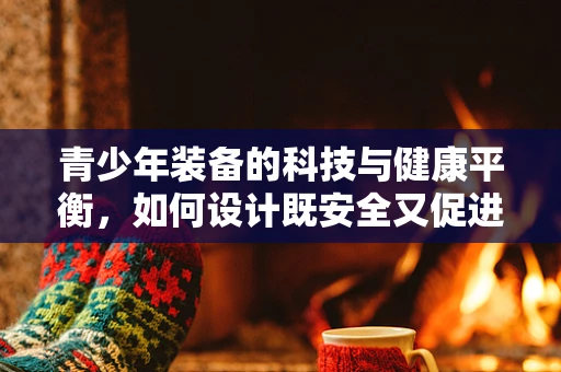 青少年装备的科技与健康平衡，如何设计既安全又促进身心发展的装备？