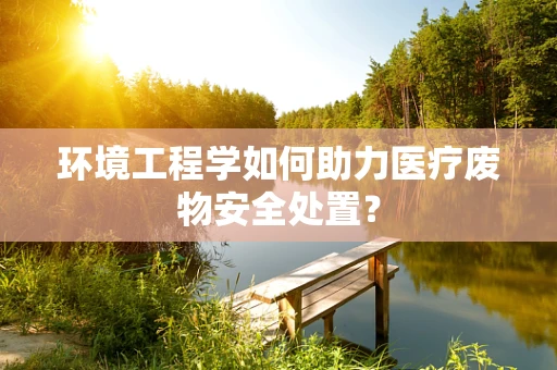环境工程学如何助力医疗废物安全处置？