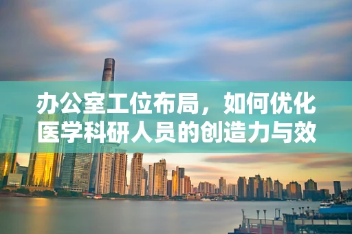 办公室工位布局，如何优化医学科研人员的创造力与效率？