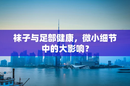 袜子与足部健康，微小细节中的大影响？