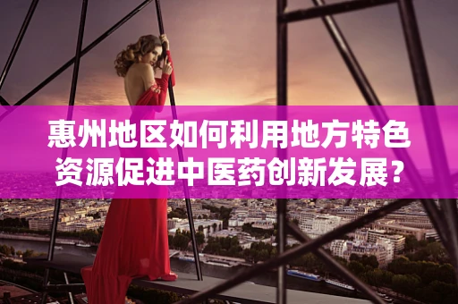 惠州地区如何利用地方特色资源促进中医药创新发展？
