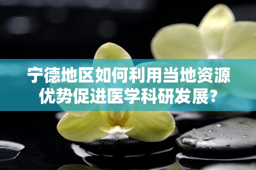 宁德地区如何利用当地资源优势促进医学科研发展？
