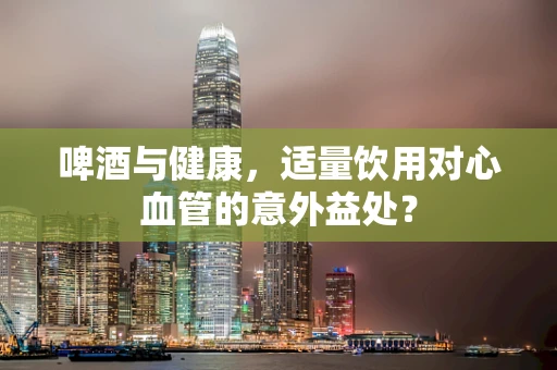 啤酒与健康，适量饮用对心血管的意外益处？