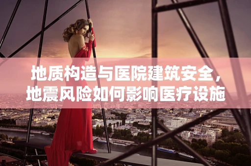 地质构造与医院建筑安全，地震风险如何影响医疗设施的韧性？