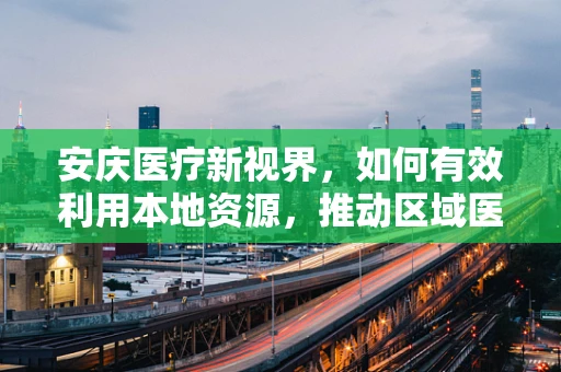 安庆医疗新视界，如何有效利用本地资源，推动区域医疗科研创新？