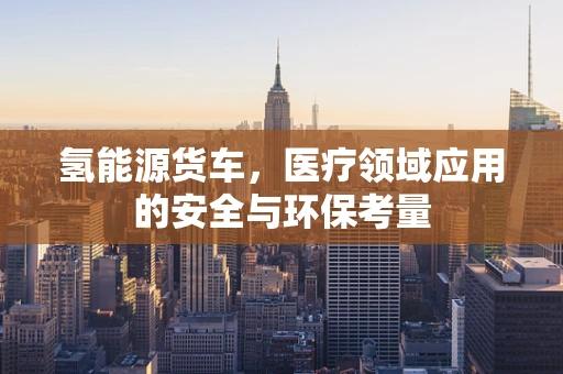 氢能源货车，医疗领域应用的安全与环保考量