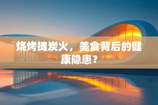 烧烤摊炭火，美食背后的健康隐患？
