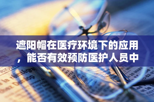 遮阳帽在医疗环境下的应用，能否有效预防医护人员中暑？