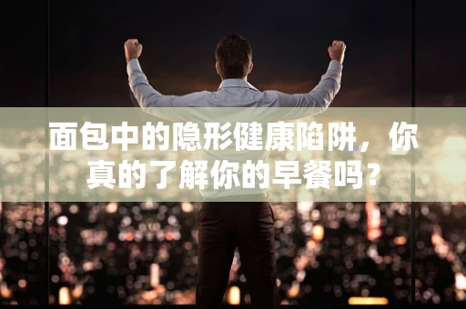 面包中的隐形健康陷阱，你真的了解你的早餐吗？