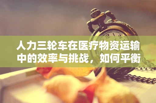 人力三轮车在医疗物资运输中的效率与挑战，如何平衡人力与效率？