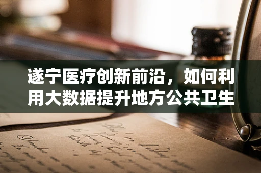 遂宁医疗创新前沿，如何利用大数据提升地方公共卫生应急响应能力？
