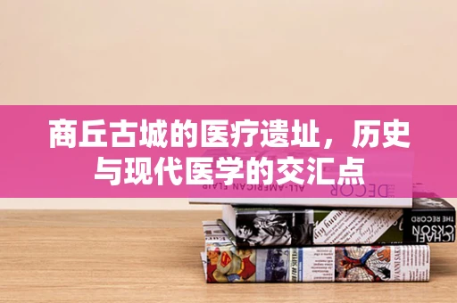 商丘古城的医疗遗址，历史与现代医学的交汇点