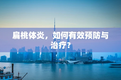 扁桃体炎，如何有效预防与治疗？