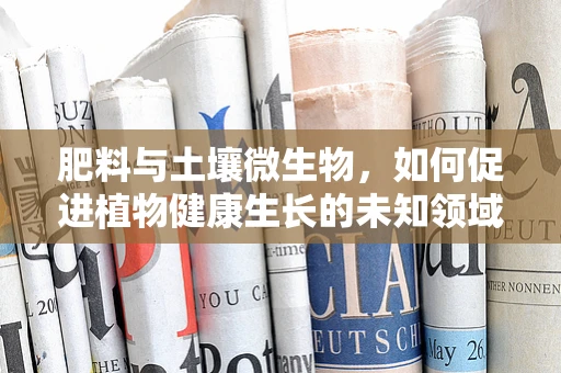 肥料与土壤微生物，如何促进植物健康生长的未知领域？