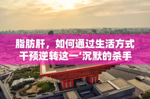 脂肪肝，如何通过生活方式干预逆转这一‘沉默的杀手’？