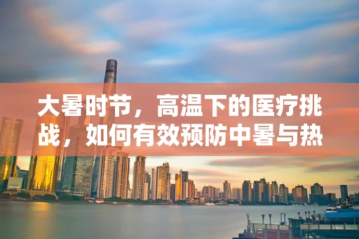 大暑时节，高温下的医疗挑战，如何有效预防中暑与热射病？