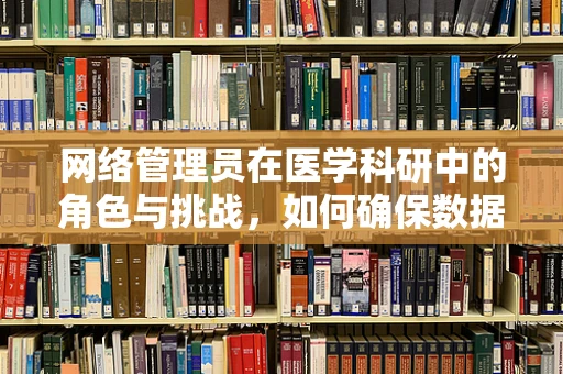 网络管理员在医学科研中的角色与挑战，如何确保数据安全与高效运行？