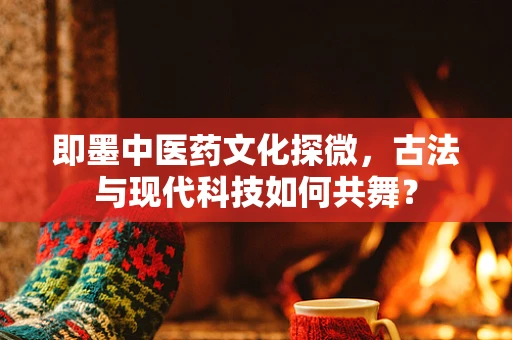 即墨中医药文化探微，古法与现代科技如何共舞？