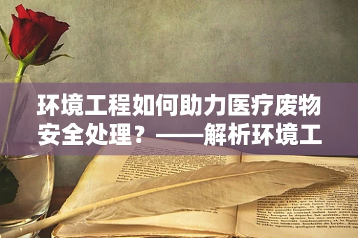 环境工程如何助力医疗废物安全处理？——解析环境工程在医疗废物管理中的关键作用