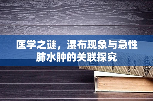 医学之谜，瀑布现象与急性肺水肿的关联探究
