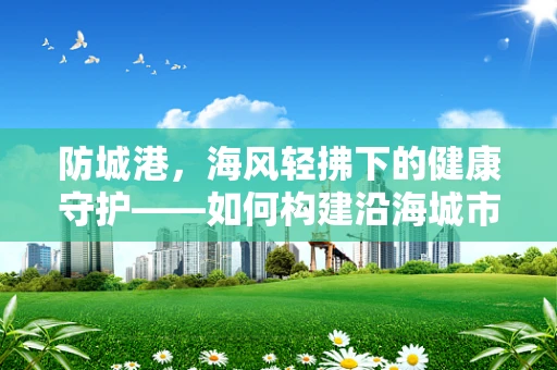 防城港，海风轻拂下的健康守护——如何构建沿海城市的公共卫生防御网？