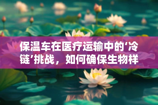 保温车在医疗运输中的‘冷链’挑战，如何确保生物样本的稳定传输？