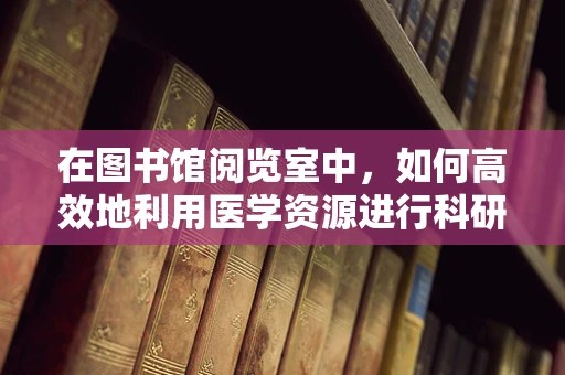 在图书馆阅览室中，如何高效地利用医学资源进行科研？