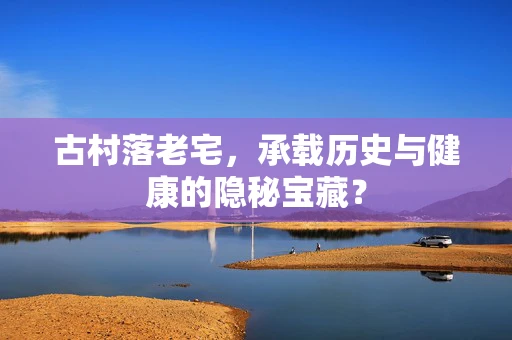 古村落老宅，承载历史与健康的隐秘宝藏？
