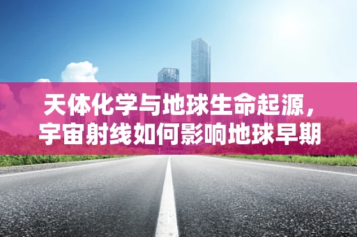 天体化学与地球生命起源，宇宙射线如何影响地球早期生物化学环境？