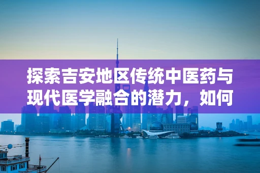 探索吉安地区传统中医药与现代医学融合的潜力，如何发挥吉安特色药材的双效作用？