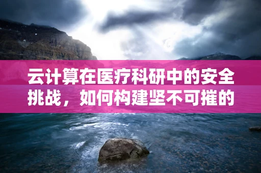 云计算在医疗科研中的安全挑战，如何构建坚不可摧的数据防线？