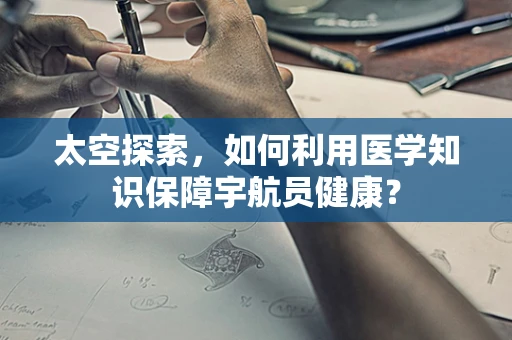 太空探索，如何利用医学知识保障宇航员健康？