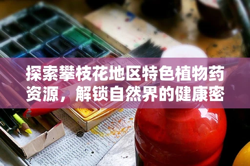 探索攀枝花地区特色植物药资源，解锁自然界的健康密码