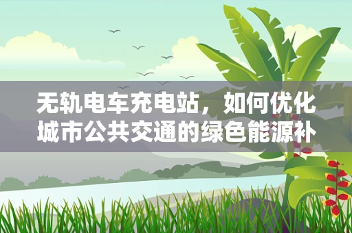 无轨电车充电站，如何优化城市公共交通的绿色能源补给？